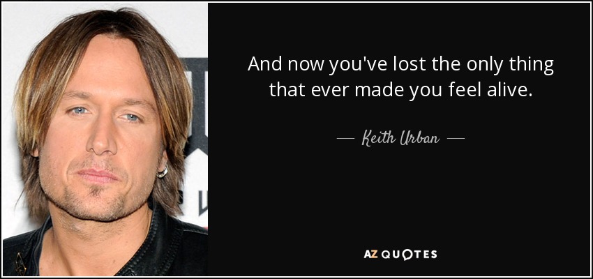 And now you've lost the only thing that ever made you feel alive. - Keith Urban