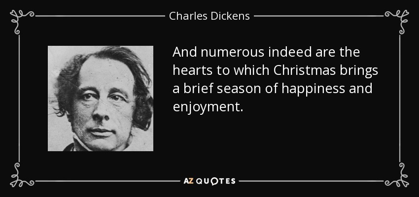 And numerous indeed are the hearts to which Christmas brings a brief season of happiness and enjoyment. - Charles Dickens