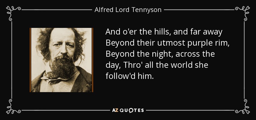 And o'er the hills, and far away Beyond their utmost purple rim, Beyond the night, across the day, Thro' all the world she follow'd him. - Alfred Lord Tennyson