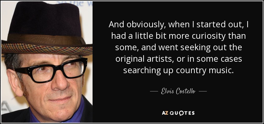 And obviously, when I started out, I had a little bit more curiosity than some, and went seeking out the original artists, or in some cases searching up country music. - Elvis Costello