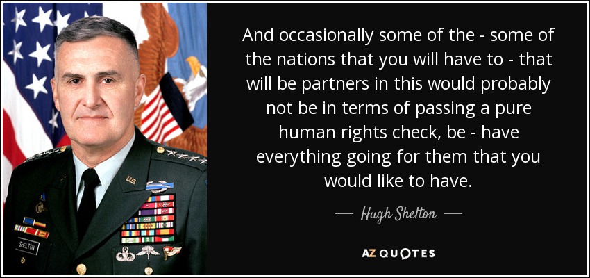 And occasionally some of the - some of the nations that you will have to - that will be partners in this would probably not be in terms of passing a pure human rights check, be - have everything going for them that you would like to have. - Hugh Shelton