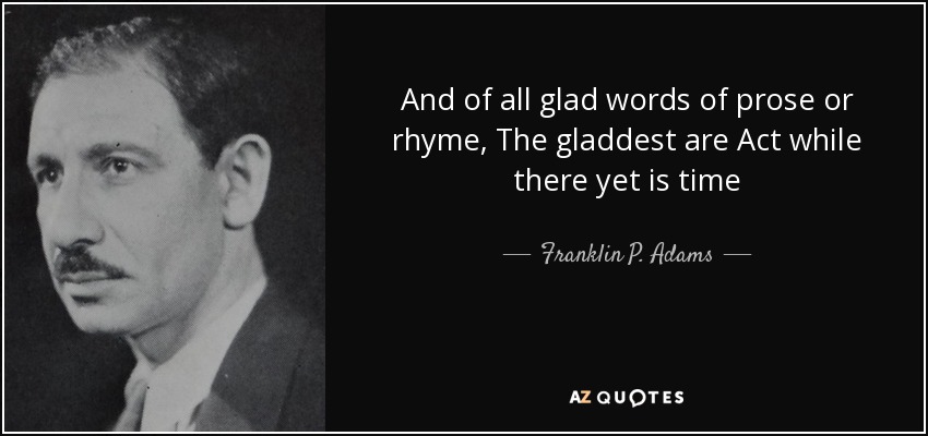 And of all glad words of prose or rhyme, The gladdest are Act while there yet is time - Franklin P. Adams