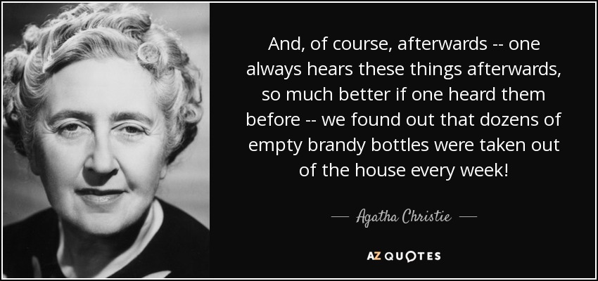 And, of course, afterwards -- one always hears these things afterwards, so much better if one heard them before -- we found out that dozens of empty brandy bottles were taken out of the house every week! - Agatha Christie