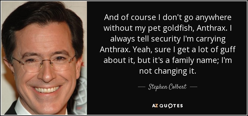 And of course I don't go anywhere without my pet goldfish, Anthrax. I always tell security I'm carrying Anthrax. Yeah, sure I get a lot of guff about it, but it's a family name; I'm not changing it. - Stephen Colbert
