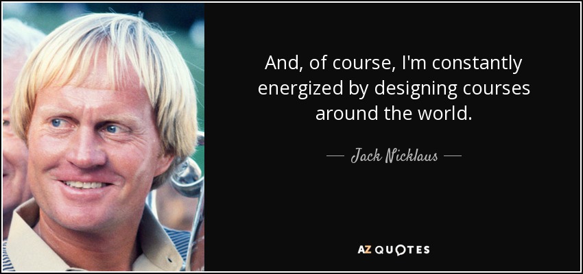And, of course, I'm constantly energized by designing courses around the world. - Jack Nicklaus