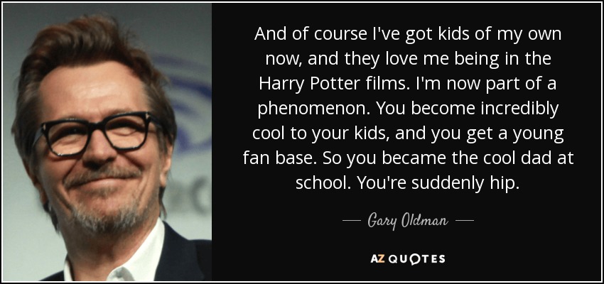 And of course I've got kids of my own now, and they love me being in the Harry Potter films. I'm now part of a phenomenon. You become incredibly cool to your kids, and you get a young fan base. So you became the cool dad at school. You're suddenly hip. - Gary Oldman