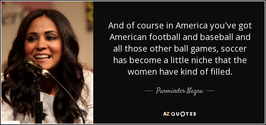 And of course in America you've got American football and baseball and all those other ball games, soccer has become a little niche that the women have kind of filled. - Parminder Nagra