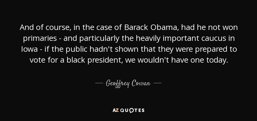 And of course, in the case of Barack Obama, had he not won primaries - and particularly the heavily important caucus in Iowa - if the public hadn't shown that they were prepared to vote for a black president, we wouldn't have one today. - Geoffrey Cowan