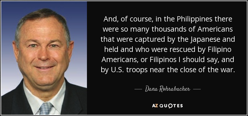 And, of course, in the Philippines there were so many thousands of Americans that were captured by the Japanese and held and who were rescued by Filipino Americans, or Filipinos I should say, and by U.S. troops near the close of the war. - Dana Rohrabacher