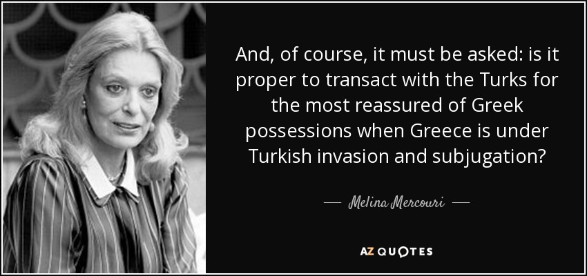 And, of course, it must be asked: is it proper to transact with the Turks for the most reassured of Greek possessions when Greece is under Turkish invasion and subjugation? - Melina Mercouri