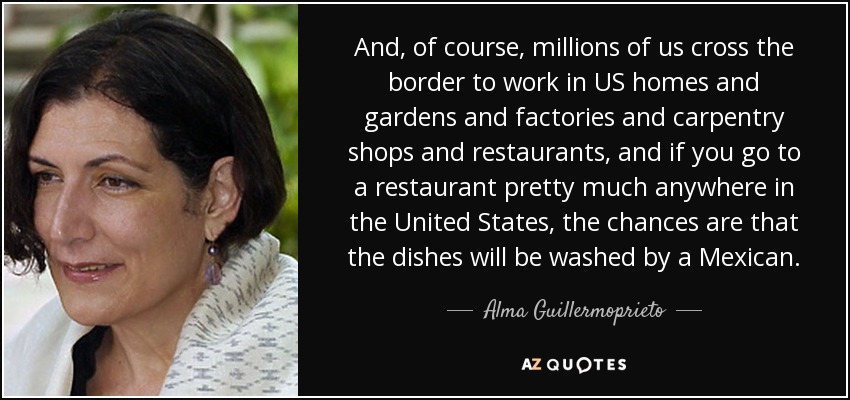 And, of course, millions of us cross the border to work in US homes and gardens and factories and carpentry shops and restaurants, and if you go to a restaurant pretty much anywhere in the United States, the chances are that the dishes will be washed by a Mexican. - Alma Guillermoprieto