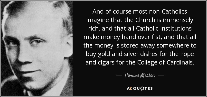 And of course most non-Catholics imagine that the Church is immensely rich, and that all Catholic institutions make money hand over fist, and that all the money is stored away somewhere to buy gold and silver dishes for the Pope and cigars for the College of Cardinals. - Thomas Merton