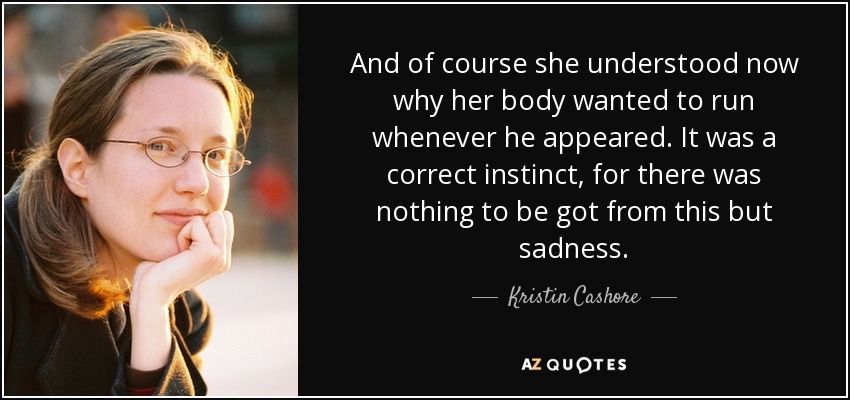 And of course she understood now why her body wanted to run whenever he appeared. It was a correct instinct, for there was nothing to be got from this but sadness. - Kristin Cashore