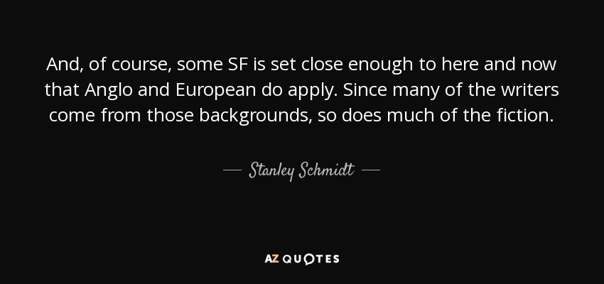 And, of course, some SF is set close enough to here and now that Anglo and European do apply. Since many of the writers come from those backgrounds, so does much of the fiction. - Stanley Schmidt