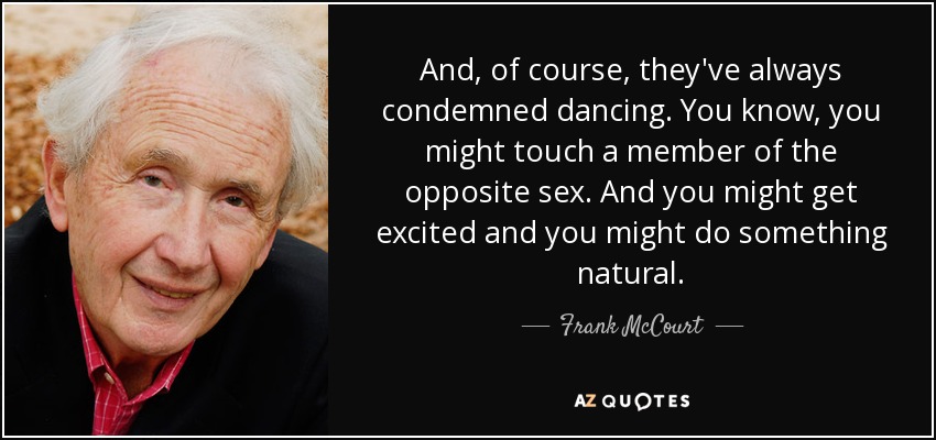 And, of course, they've always condemned dancing. You know, you might touch a member of the opposite sex. And you might get excited and you might do something natural. - Frank McCourt