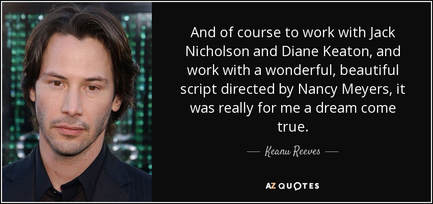 And of course to work with Jack Nicholson and Diane Keaton, and work with a wonderful, beautiful script directed by Nancy Meyers, it was really for me a dream come true. - Keanu Reeves