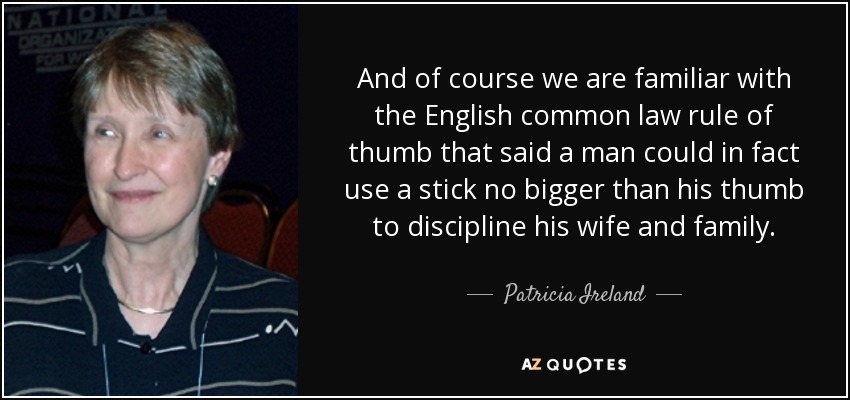 And of course we are familiar with the English common law rule of thumb that said a man could in fact use a stick no bigger than his thumb to discipline his wife and family. - Patricia Ireland