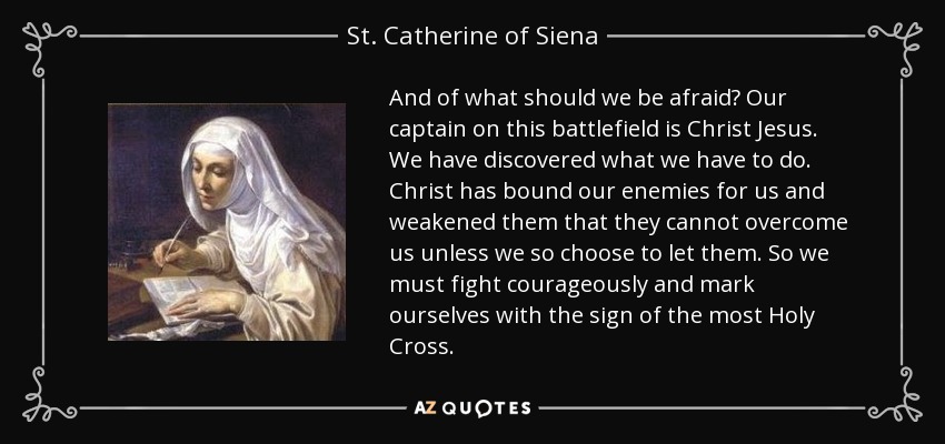 And of what should we be afraid? Our captain on this battlefield is Christ Jesus. We have discovered what we have to do. Christ has bound our enemies for us and weakened them that they cannot overcome us unless we so choose to let them. So we must fight courageously and mark ourselves with the sign of the most Holy Cross. - St. Catherine of Siena