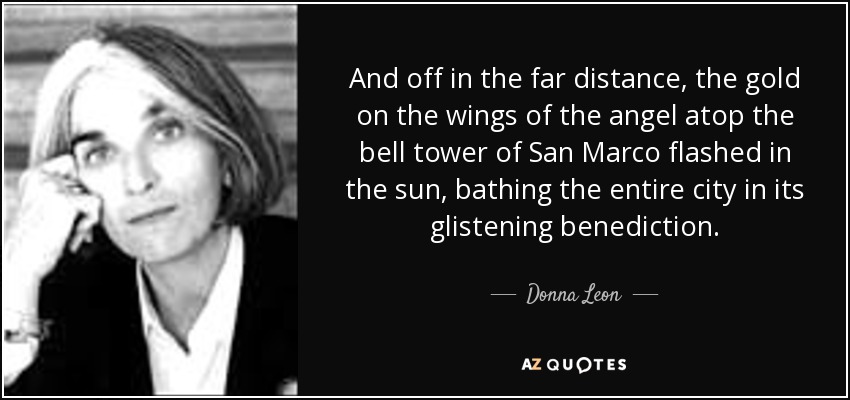 And off in the far distance, the gold on the wings of the angel atop the bell tower of San Marco flashed in the sun, bathing the entire city in its glistening benediction. - Donna Leon
