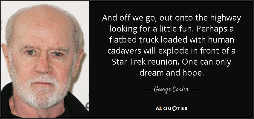 And off we go, out onto the highway looking for a little fun. Perhaps a flatbed truck loaded with human cadavers will explode in front of a Star Trek reunion. One can only dream and hope. - George Carlin