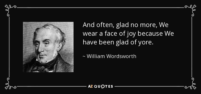 And often, glad no more, We wear a face of joy because We have been glad of yore. - William Wordsworth