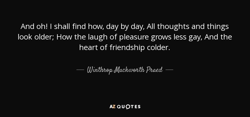 And oh! I shall find how, day by day, All thoughts and things look older; How the laugh of pleasure grows less gay, And the heart of friendship colder. - Winthrop Mackworth Praed