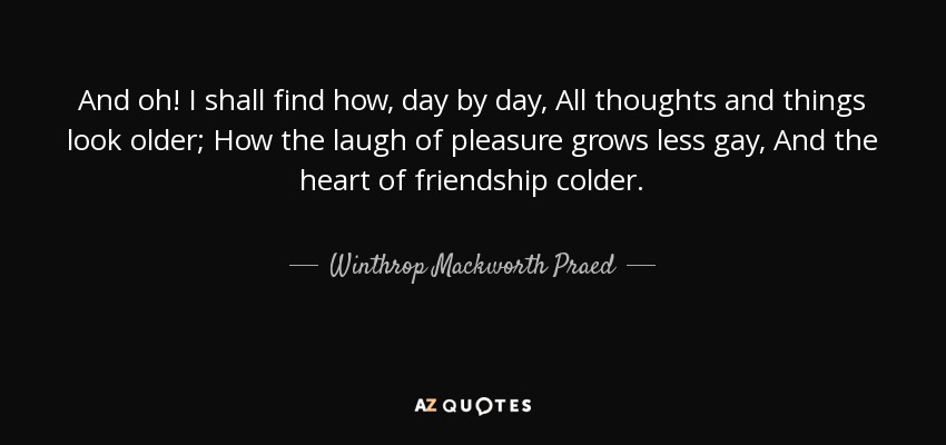 And oh! I shall find how, day by day, All thoughts and things look older; How the laugh of pleasure grows less gay, And the heart of friendship colder. - Winthrop Mackworth Praed