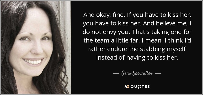 And okay, fine. If you have to kiss her, you have to kiss her. And believe me, I do not envy you. That's taking one for the team a little far. I mean, I think I'd rather endure the stabbing myself instead of having to kiss her. - Gena Showalter