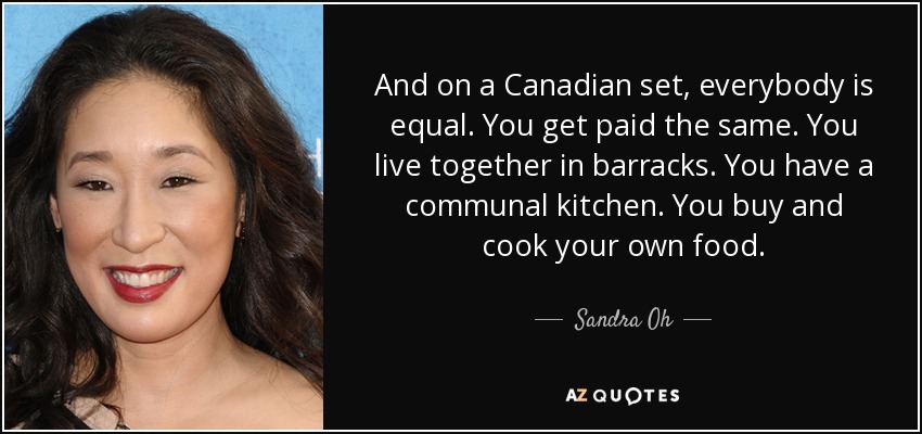 And on a Canadian set, everybody is equal. You get paid the same. You live together in barracks. You have a communal kitchen. You buy and cook your own food. - Sandra Oh