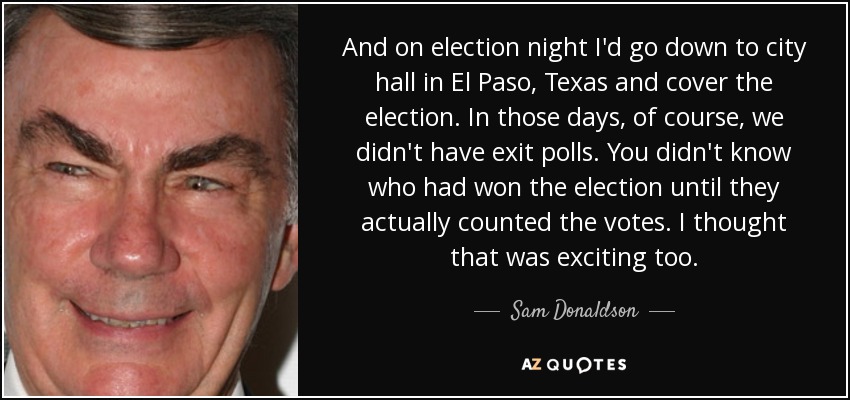 And on election night I'd go down to city hall in El Paso, Texas and cover the election. In those days, of course, we didn't have exit polls. You didn't know who had won the election until they actually counted the votes. I thought that was exciting too. - Sam Donaldson