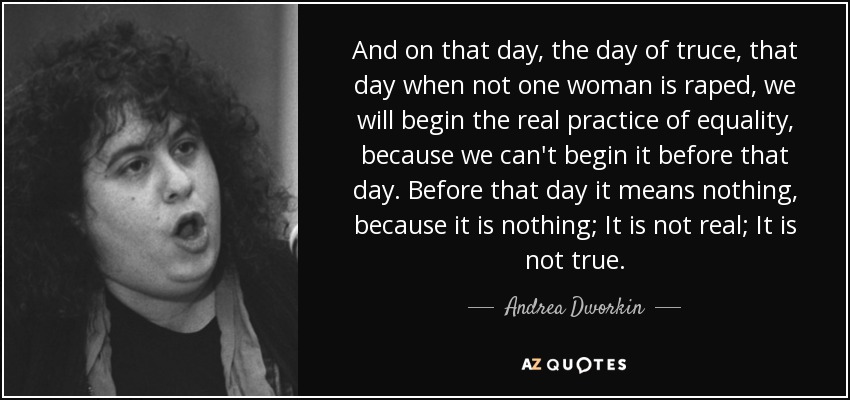 And on that day, the day of truce, that day when not one woman is raped, we will begin the real practice of equality, because we can't begin it before that day. Before that day it means nothing, because it is nothing; It is not real; It is not true. - Andrea Dworkin