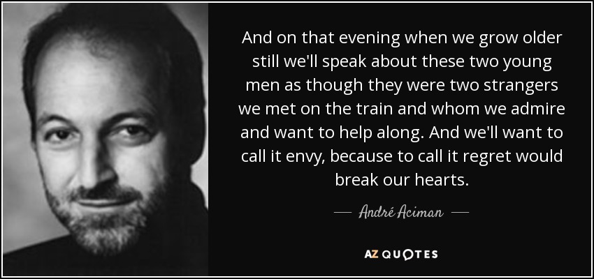 And on that evening when we grow older still we'll speak about these two young men as though they were two strangers we met on the train and whom we admire and want to help along. And we'll want to call it envy, because to call it regret would break our hearts. - André Aciman