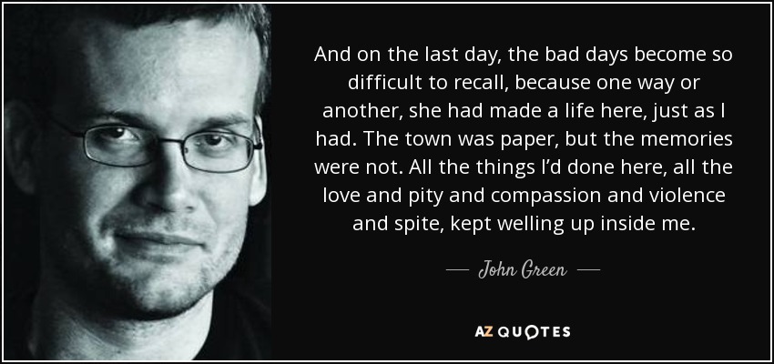 And on the last day, the bad days become so difficult to recall, because one way or another, she had made a life here, just as I had. The town was paper, but the memories were not. All the things I’d done here, all the love and pity and compassion and violence and spite, kept welling up inside me. - John Green