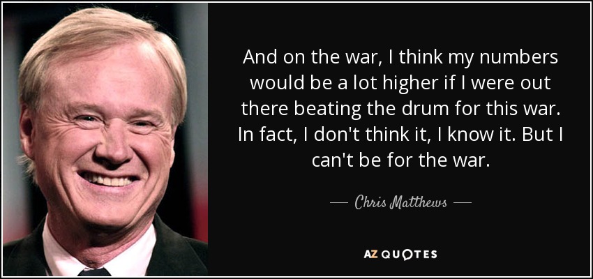 And on the war, I think my numbers would be a lot higher if I were out there beating the drum for this war. In fact, I don't think it, I know it. But I can't be for the war. - Chris Matthews