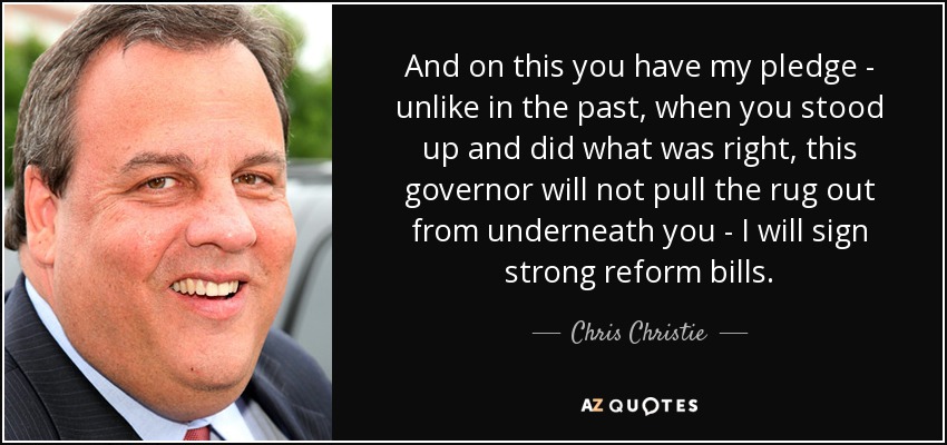 And on this you have my pledge - unlike in the past, when you stood up and did what was right, this governor will not pull the rug out from underneath you - I will sign strong reform bills. - Chris Christie