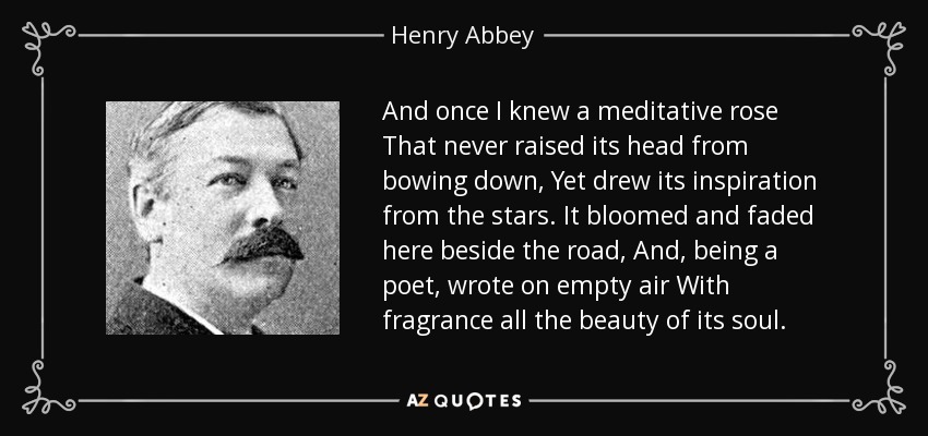 And once I knew a meditative rose That never raised its head from bowing down, Yet drew its inspiration from the stars. It bloomed and faded here beside the road, And, being a poet, wrote on empty air With fragrance all the beauty of its soul. - Henry Abbey