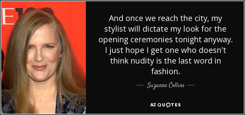 And once we reach the city, my stylist will dictate my look for the opening ceremonies tonight anyway. I just hope I get one who doesn't think nudity is the last word in fashion. - Suzanne Collins