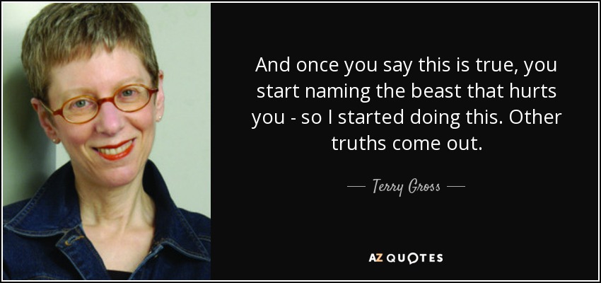 And once you say this is true, you start naming the beast that hurts you - so I started doing this. Other truths come out. - Terry Gross