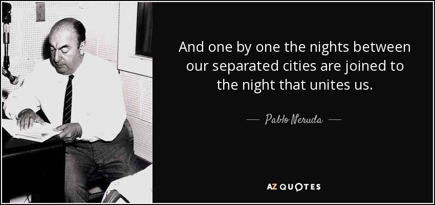 And one by one the nights between our separated cities are joined to the night that unites us. - Pablo Neruda