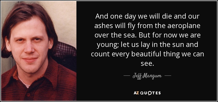 And one day we will die and our ashes will fly from the aeroplane over the sea. But for now we are young; let us lay in the sun and count every beautiful thing we can see. - Jeff Mangum