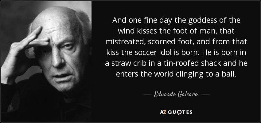 And one fine day the goddess of the wind kisses the foot of man, that mistreated, scorned foot, and from that kiss the soccer idol is born. He is born in a straw crib in a tin-roofed shack and he enters the world clinging to a ball. - Eduardo Galeano