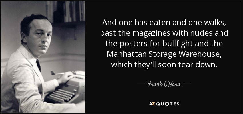 And one has eaten and one walks, past the magazines with nudes and the posters for bullfight and the Manhattan Storage Warehouse, which they'll soon tear down. - Frank O'Hara