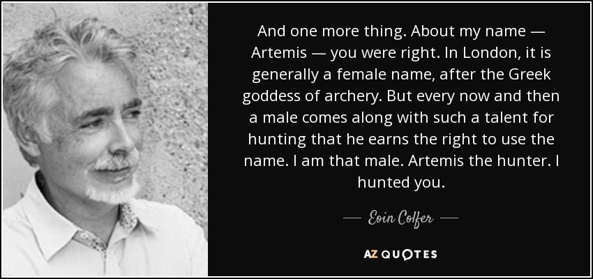 And one more thing. About my name — Artemis — you were right. In London, it is generally a female name, after the Greek goddess of archery. But every now and then a male comes along with such a talent for hunting that he earns the right to use the name. I am that male. Artemis the hunter. I hunted you. - Eoin Colfer