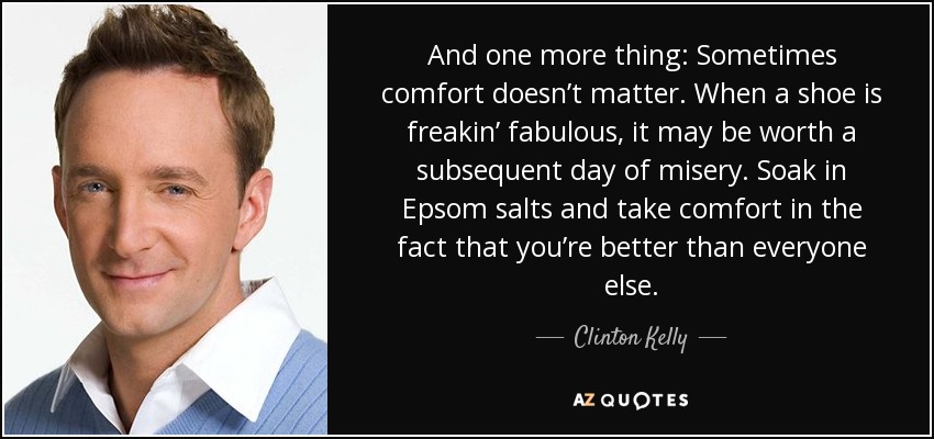 And one more thing: Sometimes comfort doesn’t matter. When a shoe is freakin’ fabulous, it may be worth a subsequent day of misery. Soak in Epsom salts and take comfort in the fact that you’re better than everyone else. - Clinton Kelly