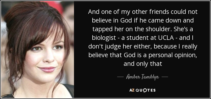 And one of my other friends could not believe in God if he came down and tapped her on the shoulder. She's a biologist - a student at UCLA - and I don't judge her either, because I really believe that God is a personal opinion, and only that - Amber Tamblyn