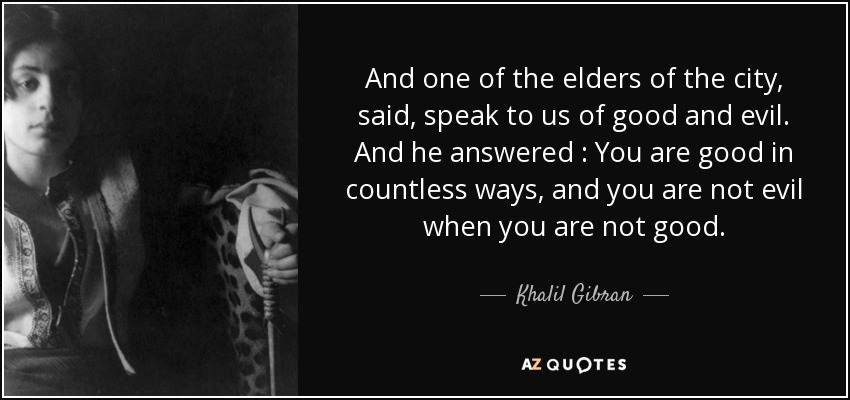 And one of the elders of the city , said , speak to us of good and evil. And he answered : You are good in countless ways , and you are not evil when you are not good . - Khalil Gibran