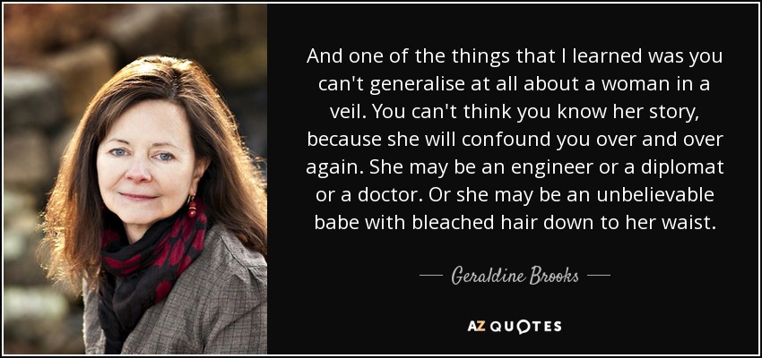 And one of the things that I learned was you can't generalise at all about a woman in a veil. You can't think you know her story, because she will confound you over and over again. She may be an engineer or a diplomat or a doctor. Or she may be an unbelievable babe with bleached hair down to her waist. - Geraldine Brooks