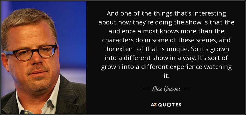 And one of the things that's interesting about how they're doing the show is that the audience almost knows more than the characters do in some of these scenes, and the extent of that is unique. So it's grown into a different show in a way. It's sort of grown into a different experience watching it. - Alex Graves