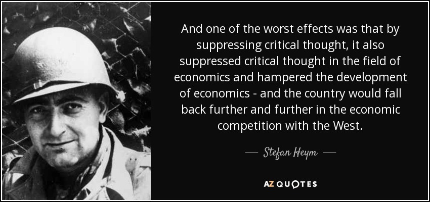 And one of the worst effects was that by suppressing critical thought, it also suppressed critical thought in the field of economics and hampered the development of economics - and the country would fall back further and further in the economic competition with the West. - Stefan Heym