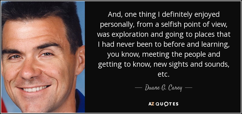 And, one thing I definitely enjoyed personally, from a selfish point of view, was exploration and going to places that I had never been to before and learning, you know, meeting the people and getting to know, new sights and sounds, etc. - Duane G. Carey